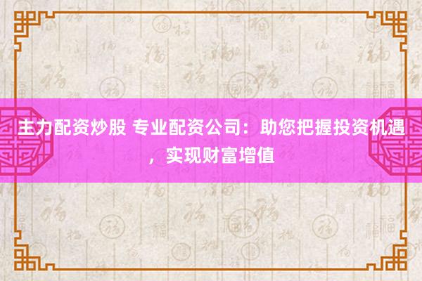 主力配资炒股 专业配资公司：助您把握投资机遇，实现财富增值