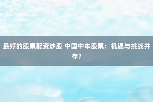 最好的股票配资炒股 中国中车股票：机遇与挑战并存？
