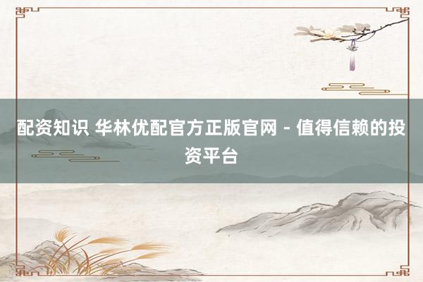 配资知识 华林优配官方正版官网 - 值得信赖的投资平台