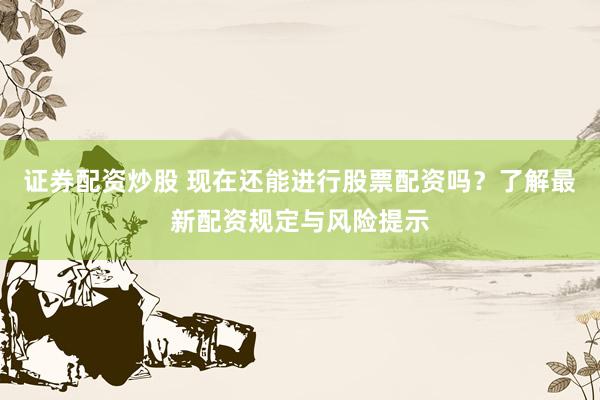证券配资炒股 现在还能进行股票配资吗？了解最新配资规定与风险提示