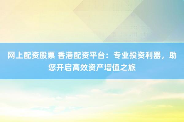 网上配资股票 香港配资平台：专业投资利器，助您开启高效资产增值之旅