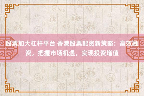 股票加大杠杆平台 香港股票配资新策略：高效融资，把握市场机遇，实现投资增值