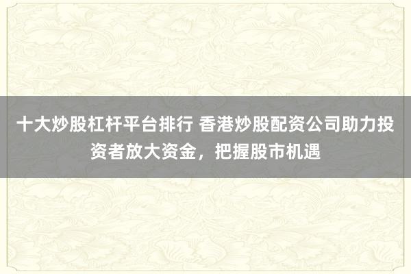 十大炒股杠杆平台排行 香港炒股配资公司助力投资者放大资金，把握股市机遇
