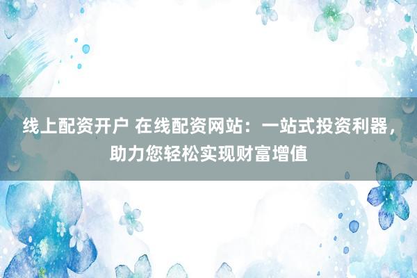 线上配资开户 在线配资网站：一站式投资利器，助力您轻松实现财富增值