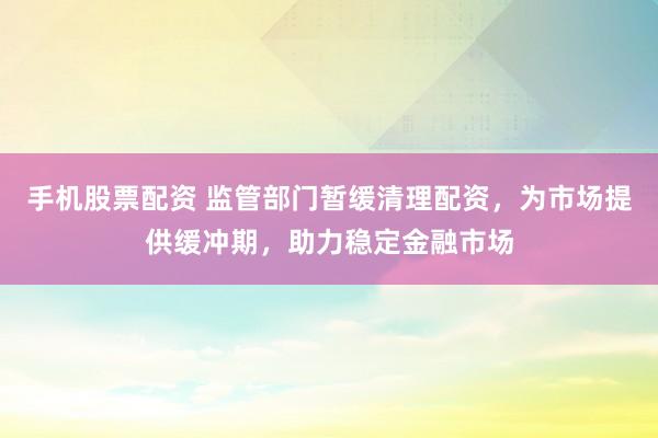 手机股票配资 监管部门暂缓清理配资，为市场提供缓冲期，助力稳定金融市场