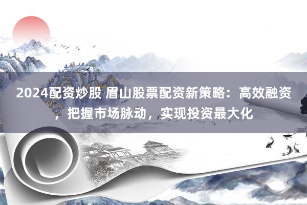 2024配资炒股 眉山股票配资新策略：高效融资，把握市场脉动，实现投资最大化
