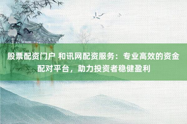 股票配资门户 和讯网配资服务：专业高效的资金配对平台，助力投资者稳健盈利