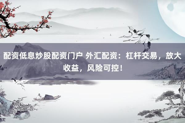 配资低息炒股配资门户 外汇配资：杠杆交易，放大收益，风险可控！