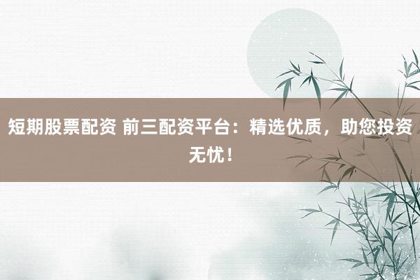 短期股票配资 前三配资平台：精选优质，助您投资无忧！