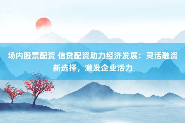场内股票配资 信贷配资助力经济发展：灵活融资新选择，激发企业活力