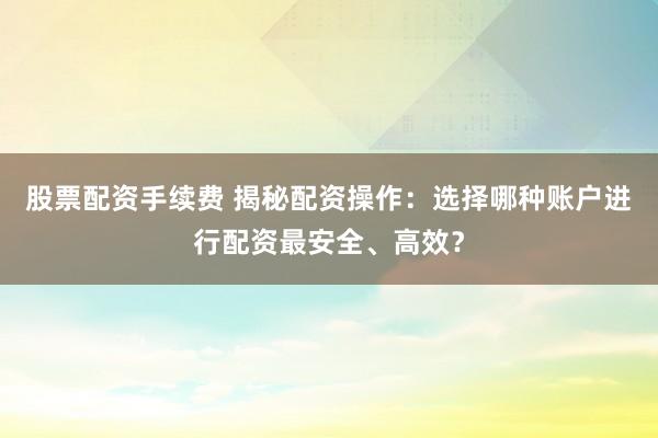 股票配资手续费 揭秘配资操作：选择哪种账户进行配资最安全、高效？