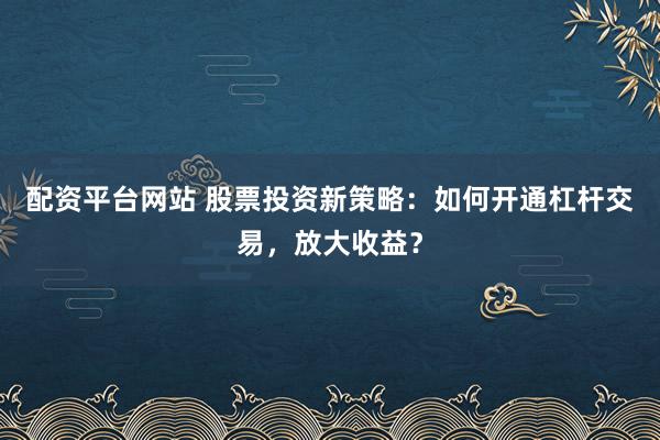 配资平台网站 股票投资新策略：如何开通杠杆交易，放大收益？