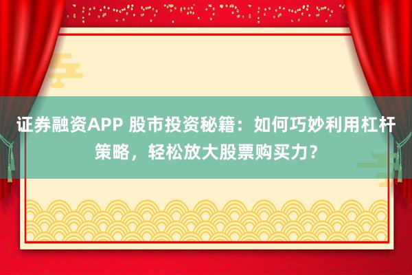 证券融资APP 股市投资秘籍：如何巧妙利用杠杆策略，轻松放大股票购买力？