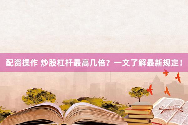 配资操作 炒股杠杆最高几倍？一文了解最新规定！