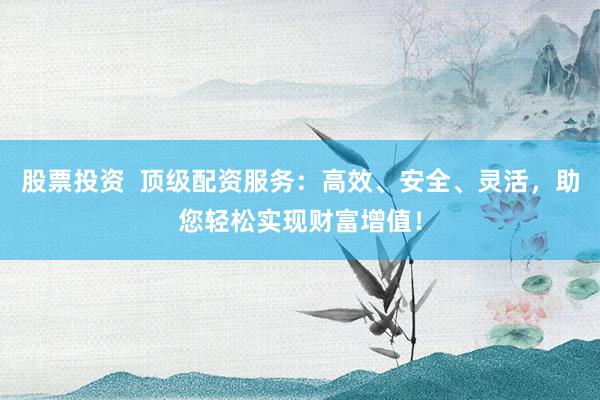 股票投资  顶级配资服务：高效、安全、灵活，助您轻松实现财富增值！