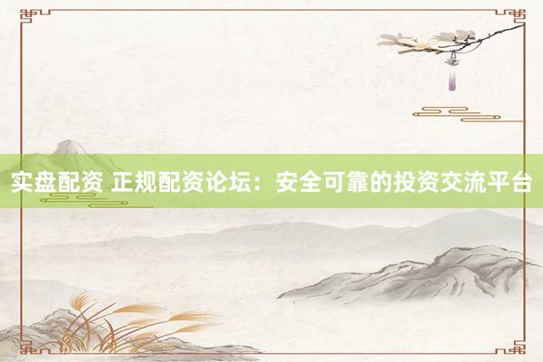 实盘配资 正规配资论坛：安全可靠的投资交流平台