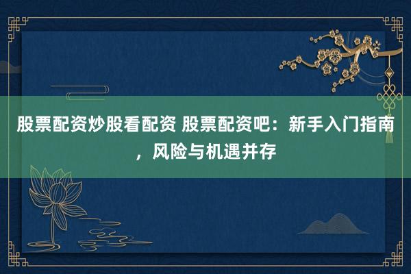 股票配资炒股看配资 股票配资吧：新手入门指南，风险与机遇并存