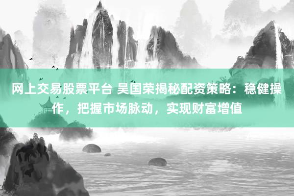 网上交易股票平台 吴国荣揭秘配资策略：稳健操作，把握市场脉动，实现财富增值