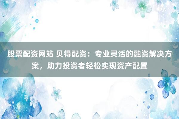 股票配资网站 贝得配资：专业灵活的融资解决方案，助力投资者轻松实现资产配置