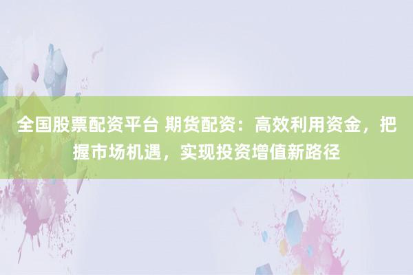 全国股票配资平台 期货配资：高效利用资金，把握市场机遇，实现投资增值新路径