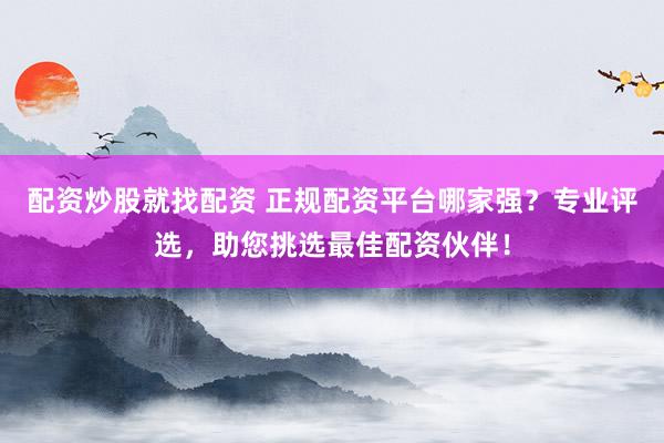配资炒股就找配资 正规配资平台哪家强？专业评选，助您挑选最佳配资伙伴！