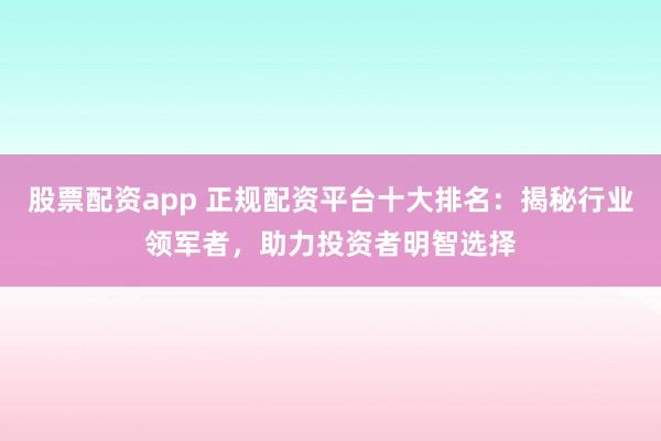 股票配资app 正规配资平台十大排名：揭秘行业领军者，助力投资者明智选择