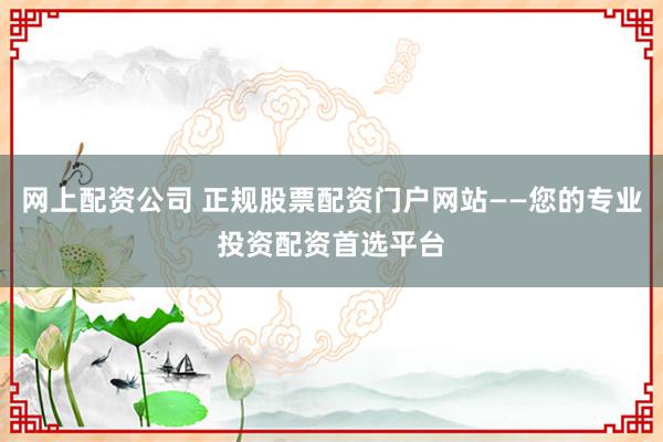 网上配资公司 正规股票配资门户网站——您的专业投资配资首选平台