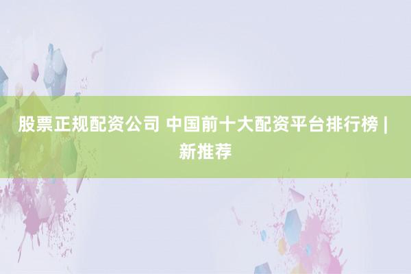 股票正规配资公司 中国前十大配资平台排行榜 | 新推荐