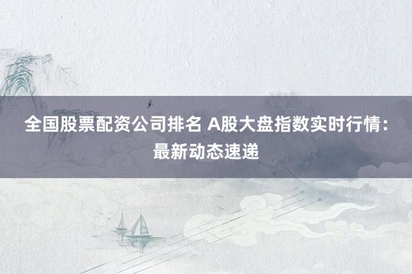 全国股票配资公司排名 A股大盘指数实时行情：最新动态速递