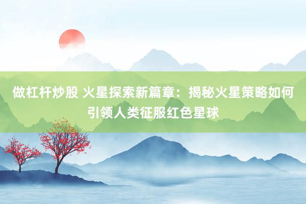 做杠杆炒股 火星探索新篇章：揭秘火星策略如何引领人类征服红色星球