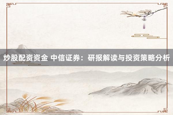 炒股配资资金 中信证券：研报解读与投资策略分析