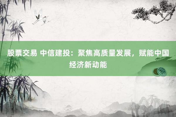 股票交易 中信建投：聚焦高质量发展，赋能中国经济新动能
