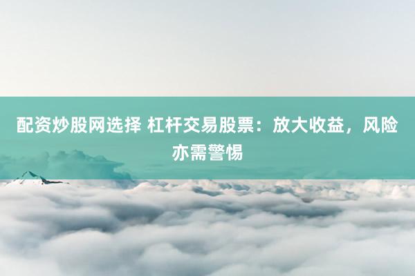 配资炒股网选择 杠杆交易股票：放大收益，风险亦需警惕