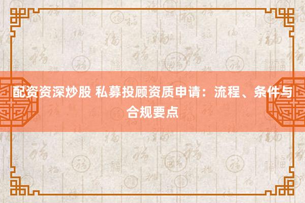 配资资深炒股 私募投顾资质申请：流程、条件与合规要点