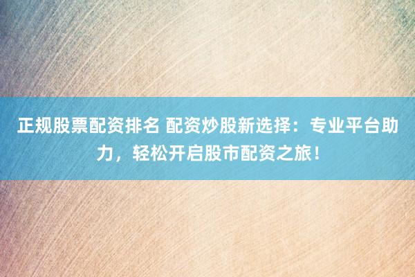 正规股票配资排名 配资炒股新选择：专业平台助力，轻松开启股市配资之旅！
