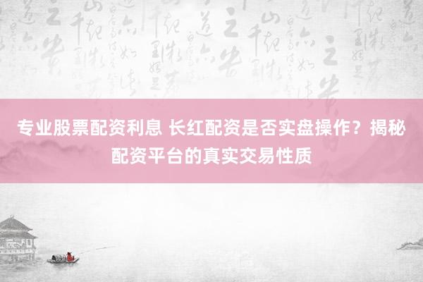 专业股票配资利息 长红配资是否实盘操作？揭秘配资平台的真实交易性质