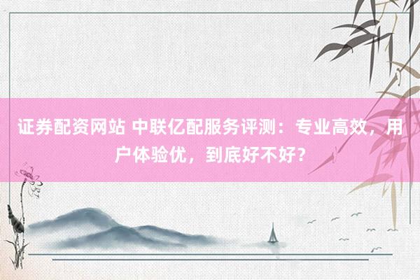 证券配资网站 中联亿配服务评测：专业高效，用户体验优，到底好不好？