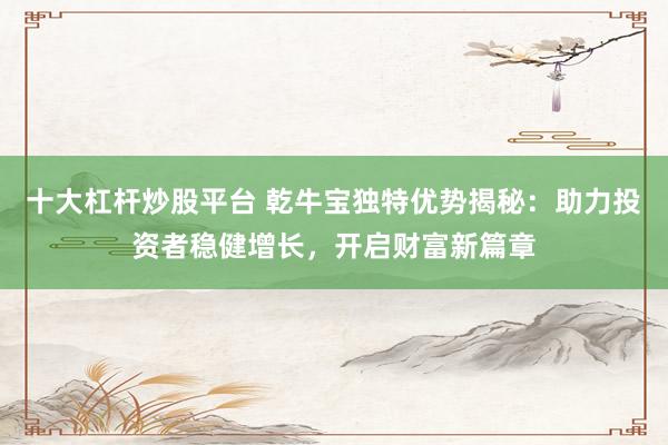 十大杠杆炒股平台 乾牛宝独特优势揭秘：助力投资者稳健增长，开启财富新篇章