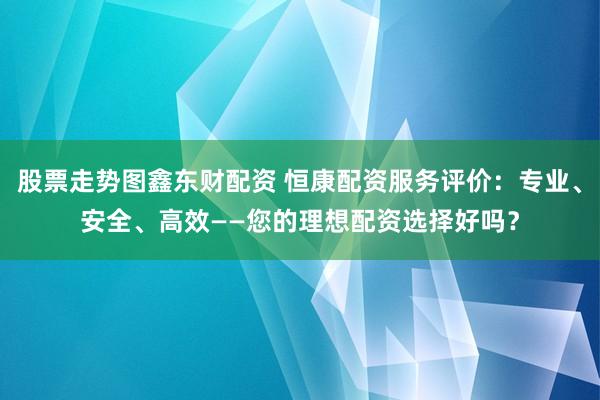 股票走势图鑫东财配资 恒康配资服务评价：专业、安全、高效——您的理想配资选择好吗？