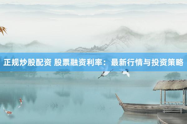 正规炒股配资 股票融资利率：最新行情与投资策略