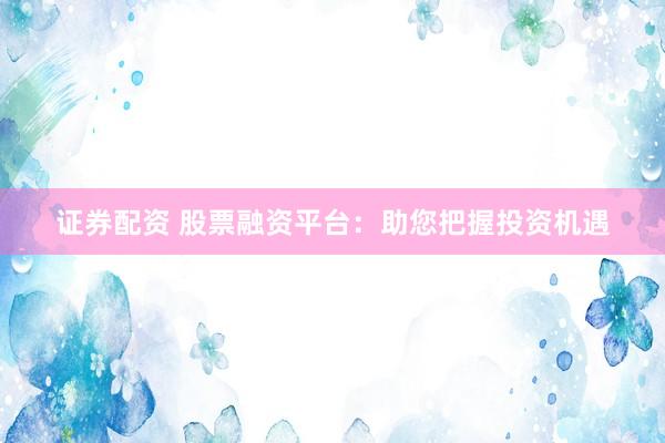 证券配资 股票融资平台：助您把握投资机遇