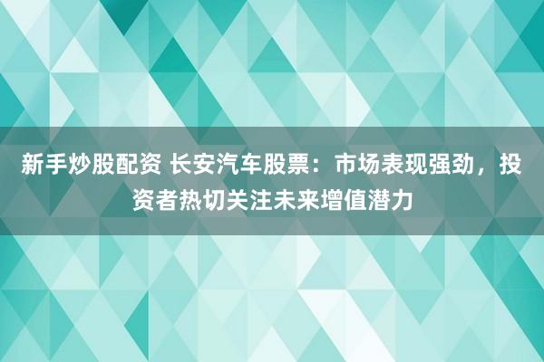 新手炒股配资 长安汽车股票：市场表现强劲，投资者热切关注未来增值潜力