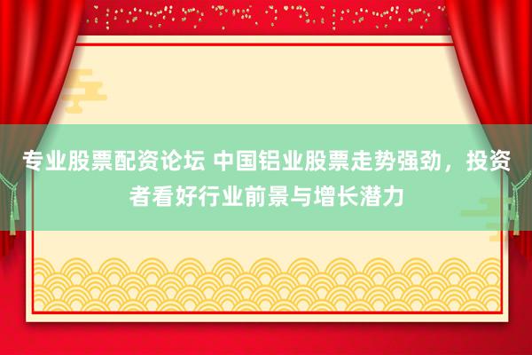 专业股票配资论坛 中国铝业股票走势强劲，投资者看好行业前景与增长潜力