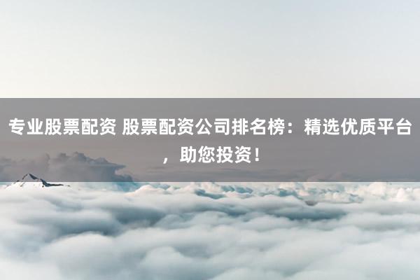 专业股票配资 股票配资公司排名榜：精选优质平台，助您投资！