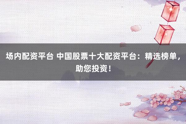 场内配资平台 中国股票十大配资平台：精选榜单，助您投资！