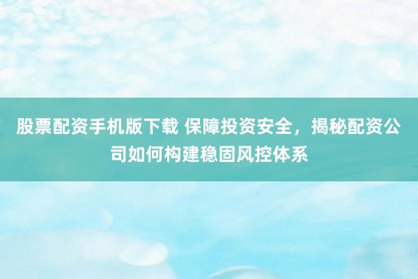 股票配资手机版下载 保障投资安全，揭秘配资公司如何构建稳固风控体系