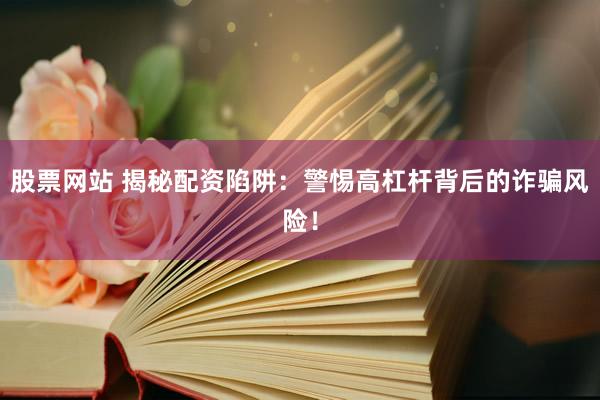 股票网站 揭秘配资陷阱：警惕高杠杆背后的诈骗风险！