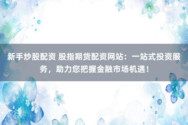 新手炒股配资 股指期货配资网站：一站式投资服务，助力您把握金融市场机遇！