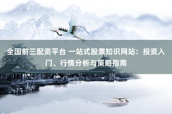 全国前三配资平台 一站式股票知识网站：投资入门、行情分析与策略指南