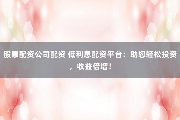 股票配资公司配资 低利息配资平台：助您轻松投资，收益倍增！